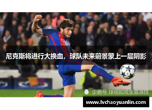 尼克斯将进行大换血，球队未来前景蒙上一层阴影