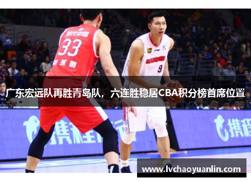 广东宏远队再胜青岛队，六连胜稳居CBA积分榜首席位置