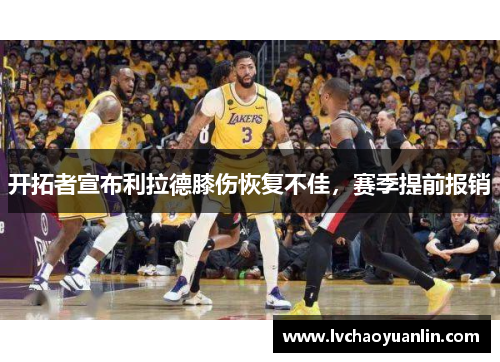 开拓者宣布利拉德膝伤恢复不佳，赛季提前报销